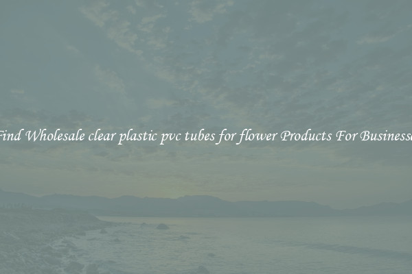 Find Wholesale clear plastic pvc tubes for flower Products For Businesses