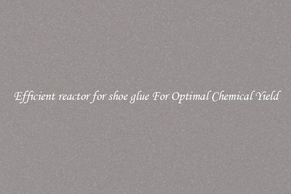 Efficient reactor for shoe glue For Optimal Chemical Yield